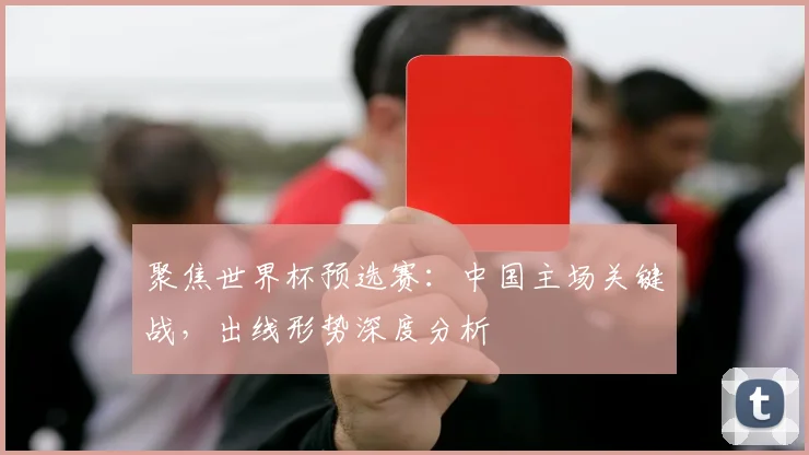 聚焦世界杯预选赛：中国主场关键战，出线形势深度分析