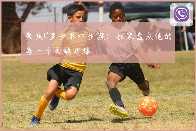 聚焦C罗世界杯生涯：独家盘点他的每一个关键进球