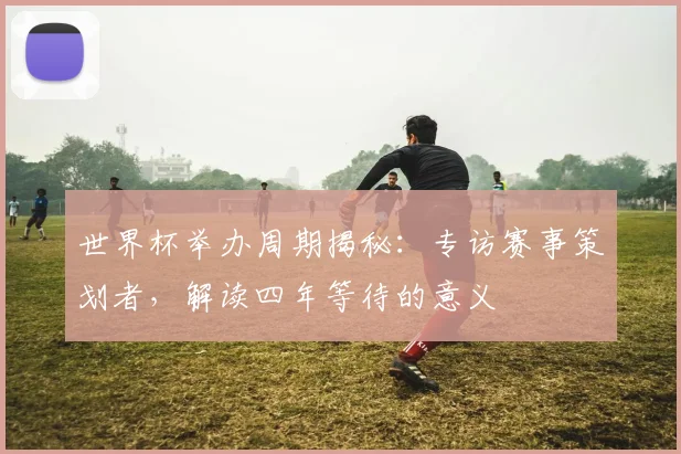世界杯举办周期揭秘：专访赛事策划者，解读四年等待的意义