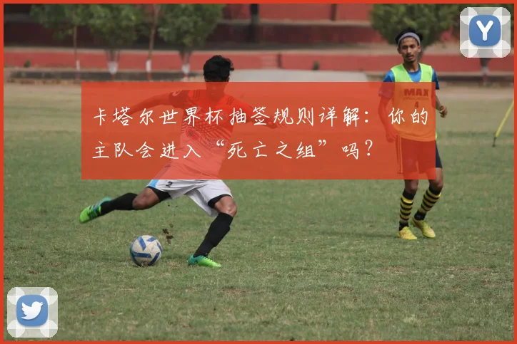 卡塔尔世界杯抽签规则详解：你的主队会进入“死亡之组”吗？