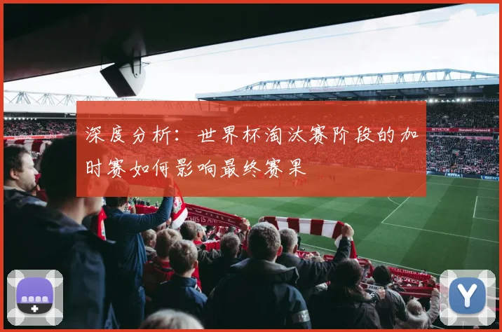 深度分析：世界杯淘汰赛阶段的加时赛如何影响最终赛果